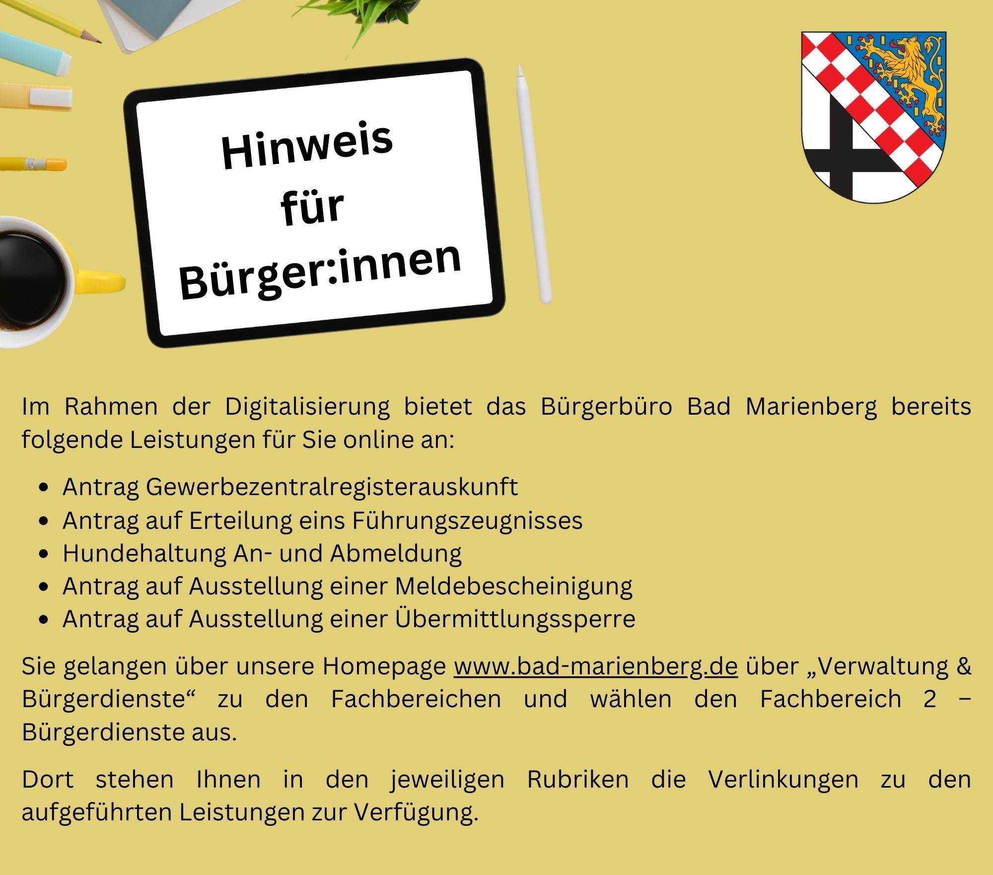 Im Rahmen der Digitalisierung bietet das Bürgerbüro Bad Marienberg bereits folgende Leistungen für Sie online an:  -  Antrag Gewerbezentralregisterauskunft - Antrag auf Erteilung eins Führungszeugnisses - Hundehaltung An- und Abmeldung -  Antrag auf Ausstellung einer Meldebescheinigung - Antrag auf Ausstellung einer Übermittlungssperre  Sie gelangen über unsere Homepage www.bad-marienberg.de über „Verwaltung & Bürgerdienste“ zu den Fachbereichen und wählen den Fachbereich 2 – Bürgerdienste aus. Dort stehen Ihnen in den jeweiligen Rubriken die Links zu den aufgeführten Leistungen zur Verfügung.
