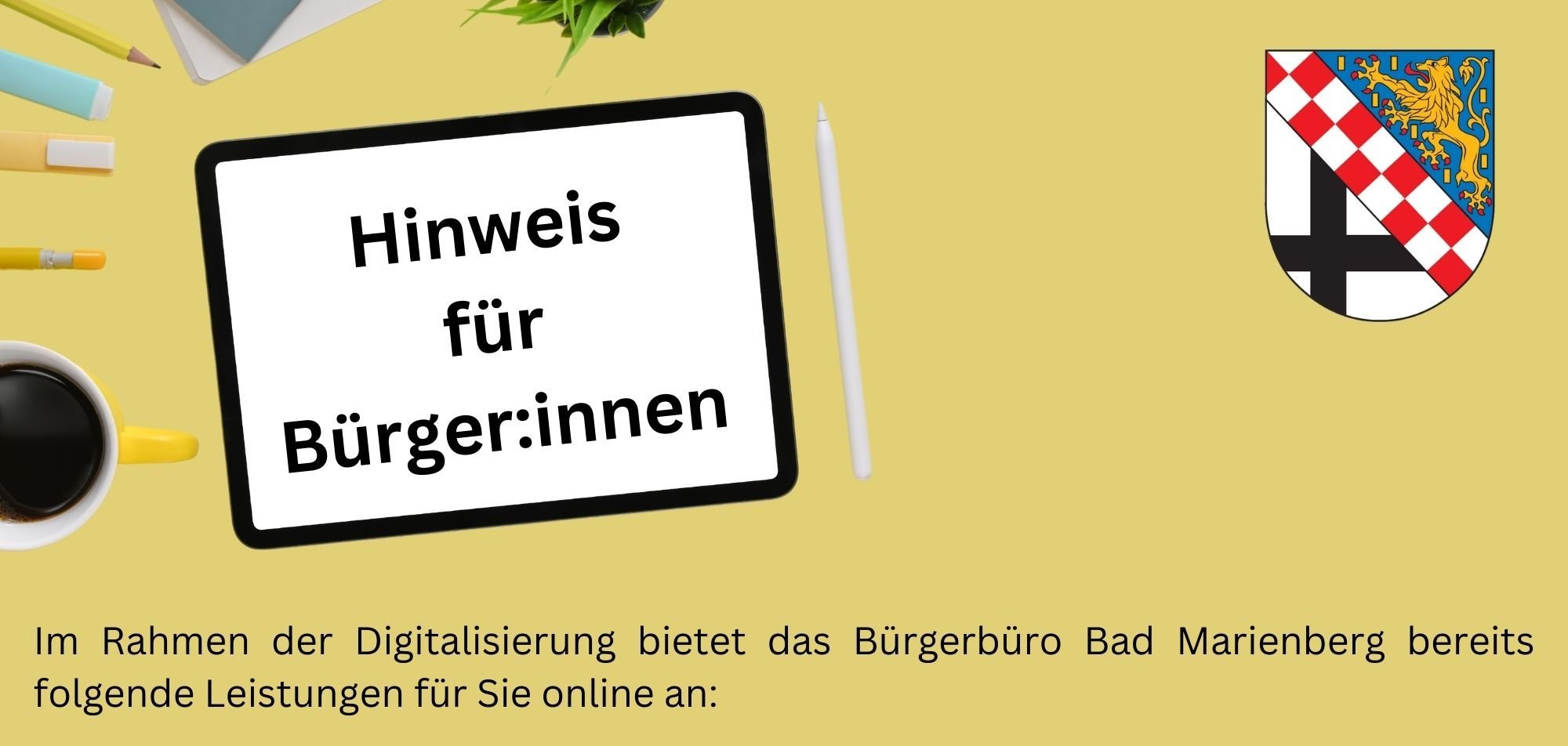 Im Rahmen der Digitalisierung bietet das Bürgerbüro Bad Marienberg bereits folgende Leistungen für Sie online an:  -  Antrag Gewerbezentralregisterauskunft - Antrag auf Erteilung eins Führungszeugnisses - Hundehaltung An- und Abmeldung -  Antrag auf Ausstellung einer Meldebescheinigung - Antrag auf Ausstellung einer Übermittlungssperre  Sie gelangen über unsere Homepage www.bad-marienberg.de über „Verwaltung & Bürgerdienste“ zu den Fachbereichen und wählen den Fachbereich 2 – Bürgerdienste aus. Dort stehen Ihnen in den jeweiligen Rubriken die Links zu den aufgeführten Leistungen zur Verfügung.